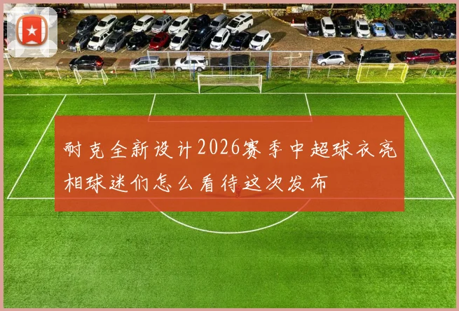耐克全新设计2026赛季中超球衣亮相球迷们怎么看待这次发布