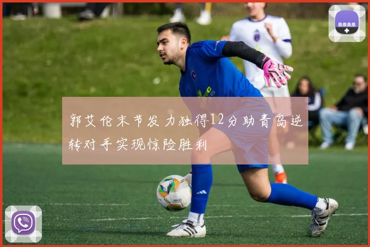 郭艾伦末节发力独得12分助青岛逆转对手实现惊险胜利
