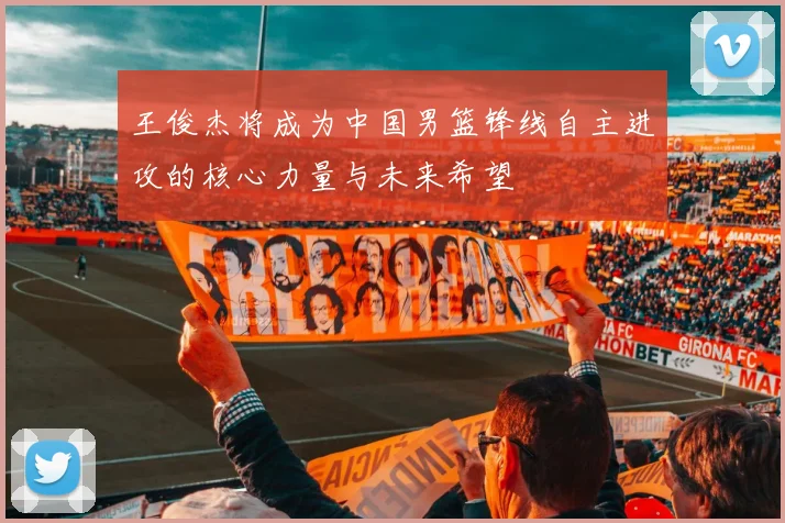 王俊杰将成为中国男篮锋线自主进攻的核心力量与未来希望