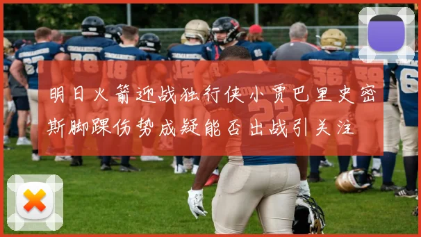 明日火箭迎战独行侠小贾巴里史密斯脚踝伤势成疑能否出战引关注