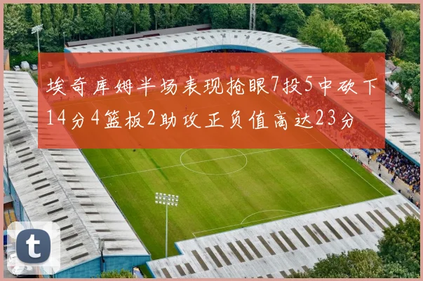 埃奇库姆半场表现抢眼7投5中砍下14分4篮板2助攻正负值高达23分