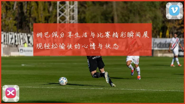姆巴佩分享生活与比赛精彩瞬间展现轻松愉快的心情与状态