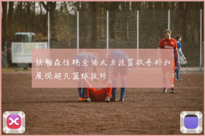 杨瀚森惊艳全场大力挂筐双手补扣展现超凡篮球技巧