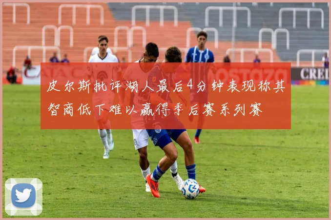 皮尔斯批评湖人最后4分钟表现称其智商低下难以赢得季后赛系列赛