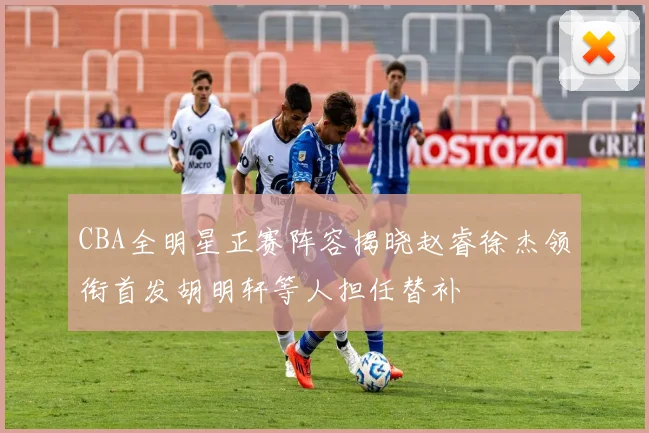 CBA全明星正赛阵容揭晓赵睿徐杰领衔首发胡明轩等人担任替补
