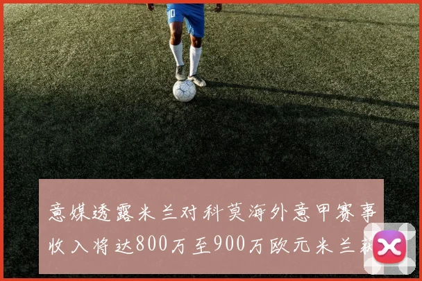 意媒透露米兰对科莫海外意甲赛事收入将达800万至900万欧元米兰获益最大