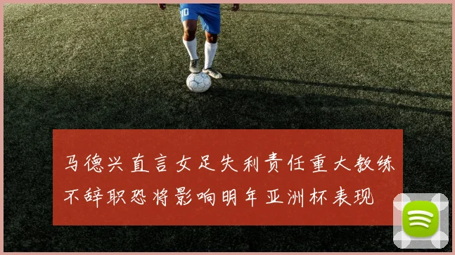 马德兴直言女足失利责任重大教练不辞职恐将影响明年亚洲杯表现