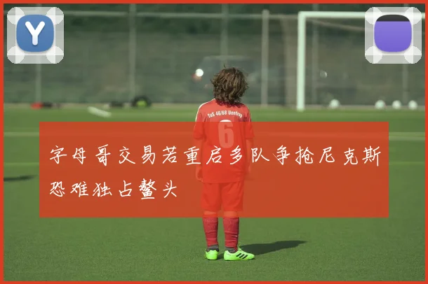 字母哥交易若重启多队争抢尼克斯恐难独占鳌头