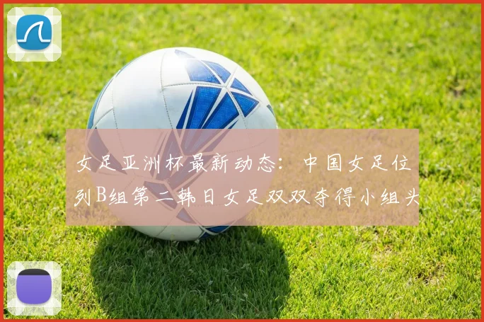 女足亚洲杯最新动态：中国女足位列B组第二韩日女足双双夺得小组头名