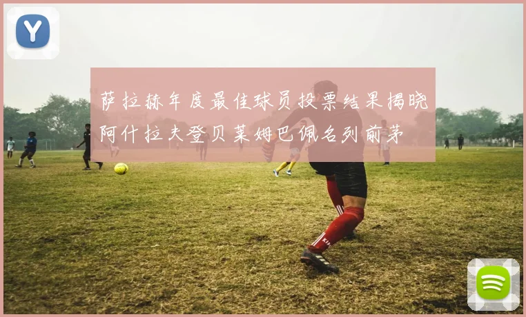 萨拉赫年度最佳球员投票结果揭晓阿什拉夫登贝莱姆巴佩名列前茅