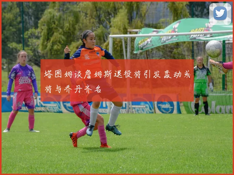 塔图姆谈詹姆斯退役将引发轰动或将与乔丹齐名