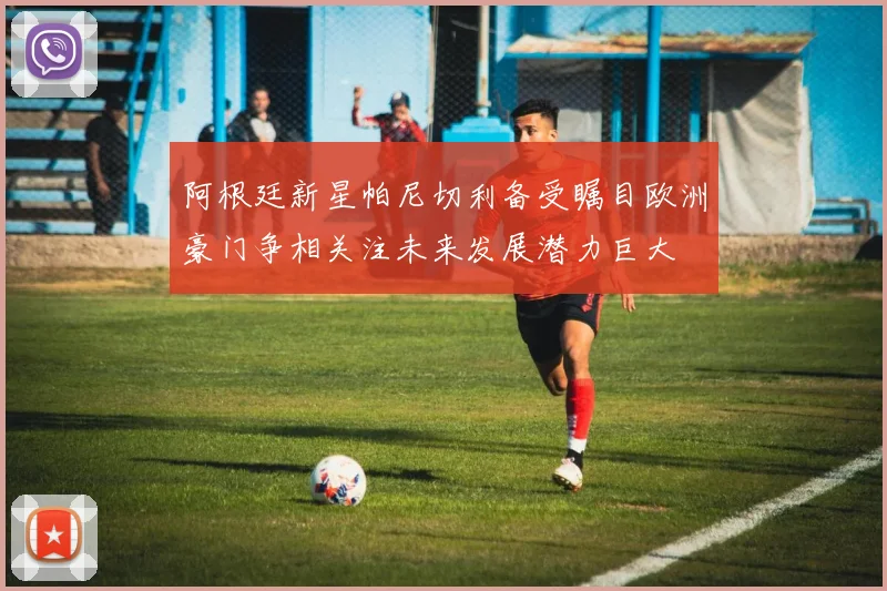 阿根廷新星帕尼切利备受瞩目欧洲豪门争相关注未来发展潜力巨大