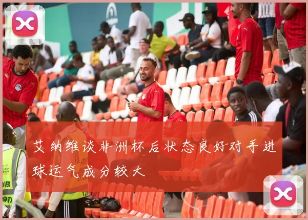 艾纳维谈非洲杯后状态良好对手进球运气成分较大