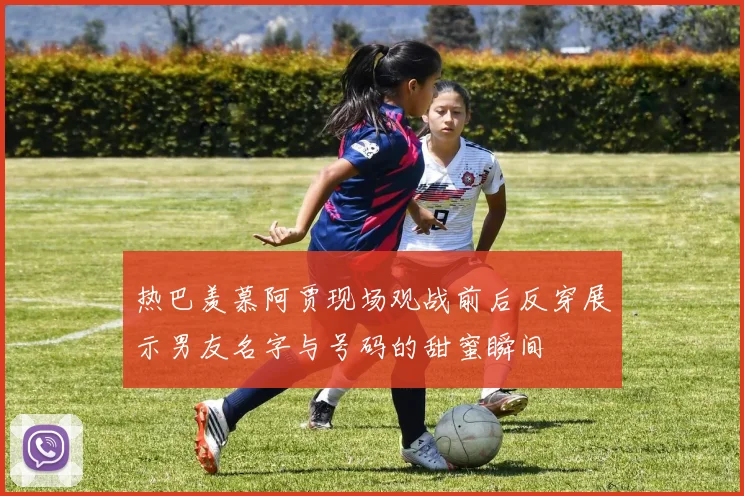 热巴羡慕阿贾现场观战前后反穿展示男友名字与号码的甜蜜瞬间