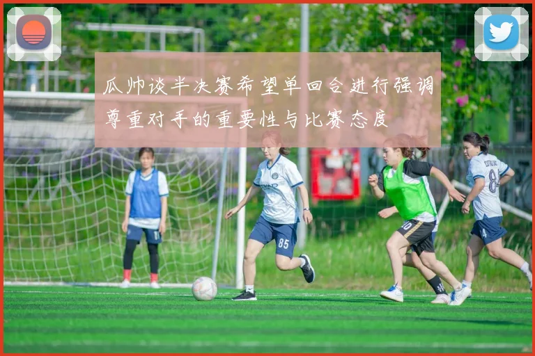 瓜帅谈半决赛希望单回合进行强调尊重对手的重要性与比赛态度