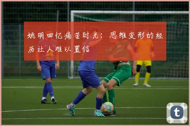 姚明回忆痛苦时光：思维变形的经历让人难以置信