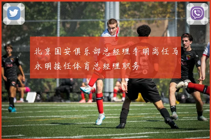 北京国安俱乐部总经理李明离任马永明接任体育总经理职务