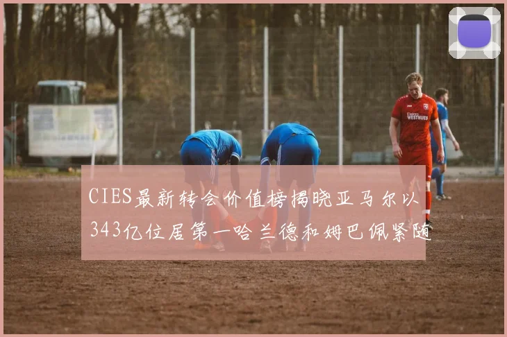 CIES最新转会价值榜揭晓亚马尔以343亿位居第一哈兰德和姆巴佩紧随其后