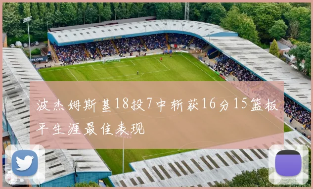 波杰姆斯基18投7中斩获16分15篮板平生涯最佳表现