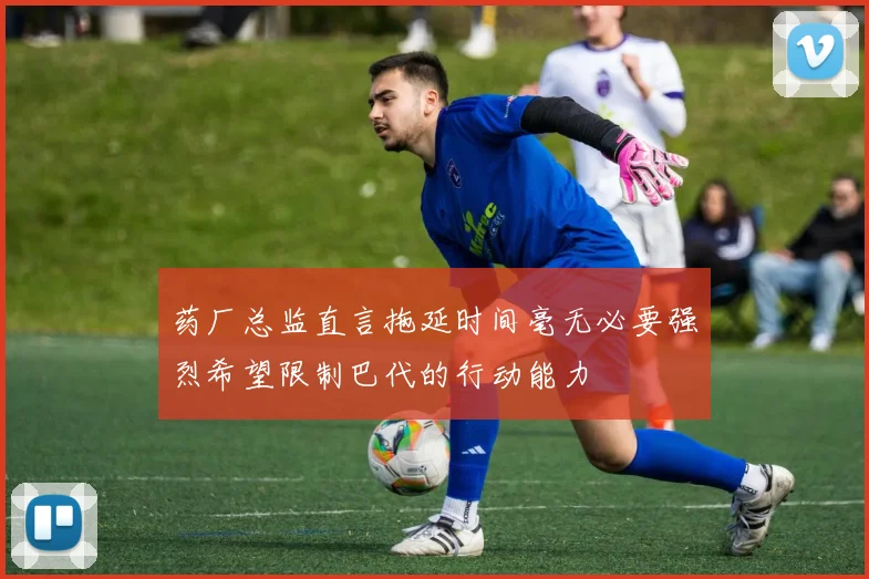药厂总监直言拖延时间毫无必要强烈希望限制巴代的行动能力