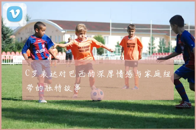 C罗表达对巴西的深厚情感与家庭纽带的独特故事