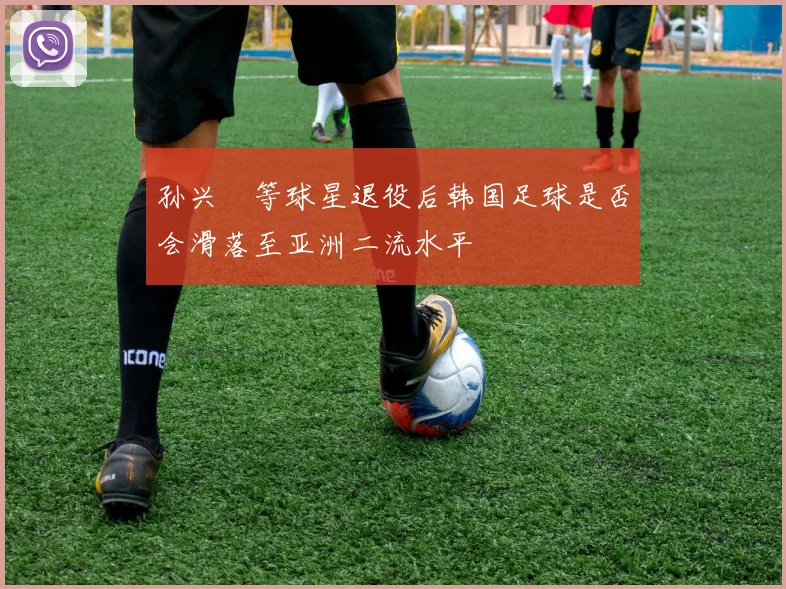 孙兴慜等球星退役后韩国足球是否会滑落至亚洲二流水平