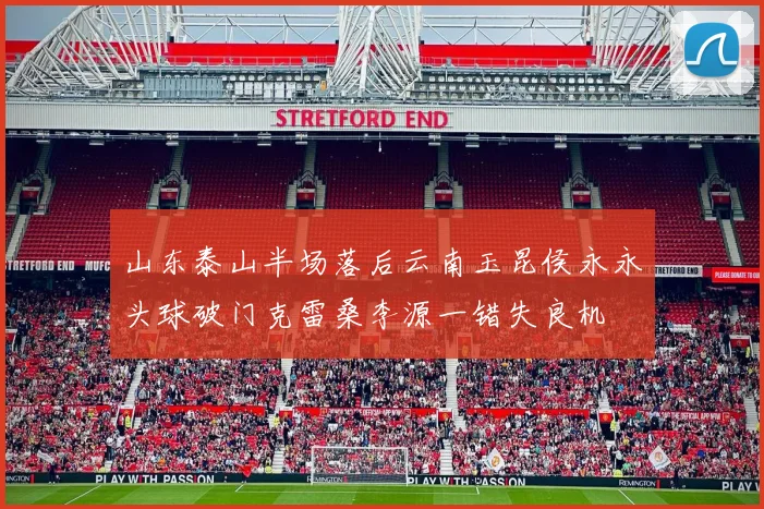 山东泰山半场落后云南玉昆侯永永头球破门克雷桑李源一错失良机