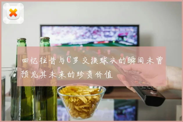 回忆往昔与C罗交换球衣的瞬间未曾预见其未来的珍贵价值