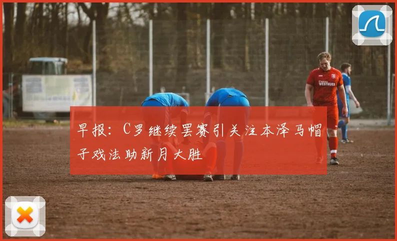 早报：C罗继续罢赛引关注本泽马帽子戏法助新月大胜