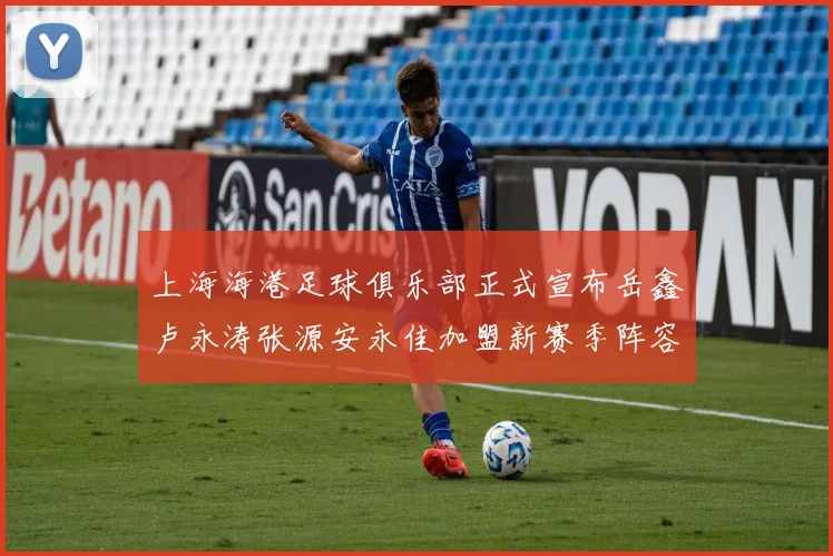 上海海港足球俱乐部正式宣布岳鑫卢永涛张源安永佳加盟新赛季阵容更新