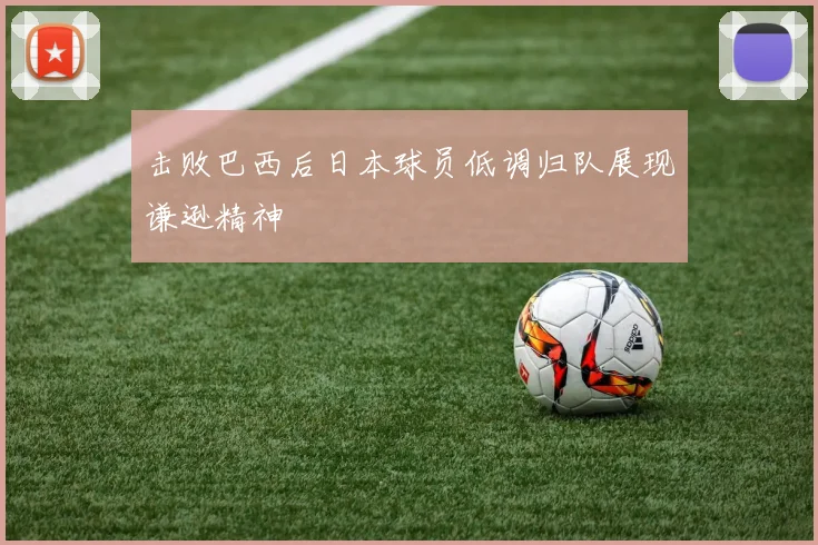 击败巴西后日本球员低调归队展现谦逊精神