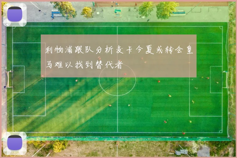 利物浦跟队分析麦卡今夏或转会皇马难以找到替代者