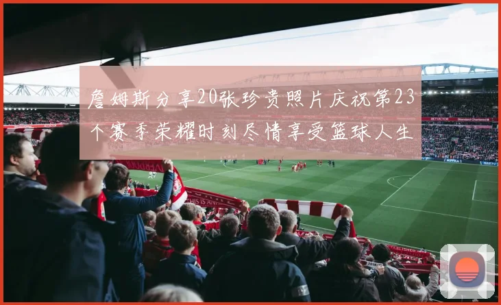 詹姆斯分享20张珍贵照片庆祝第23个赛季荣耀时刻尽情享受篮球人生