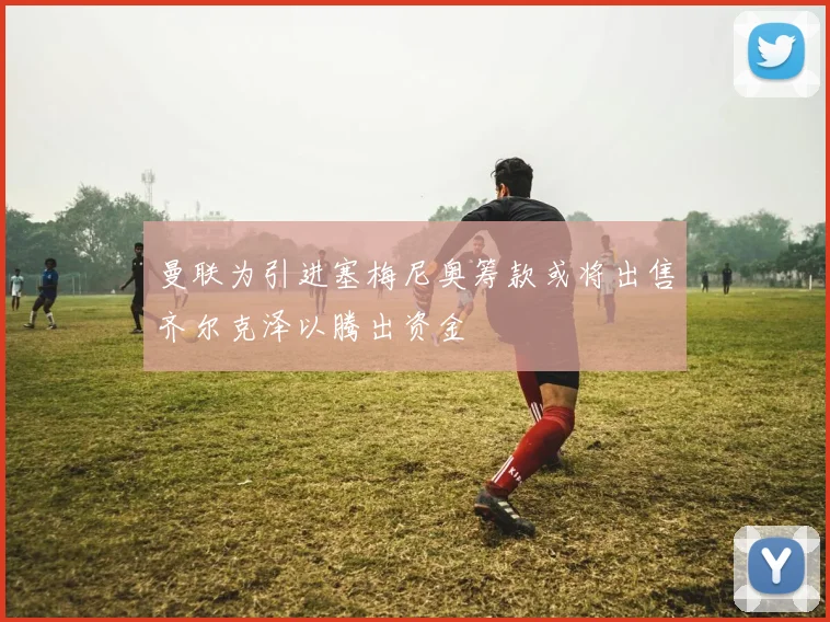 曼联为引进塞梅尼奥筹款或将出售齐尔克泽以腾出资金