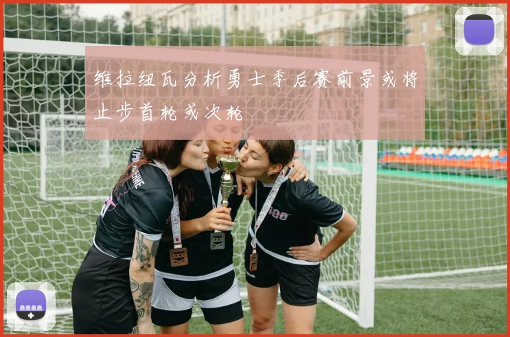 维拉纽瓦分析勇士季后赛前景或将止步首轮或次轮
