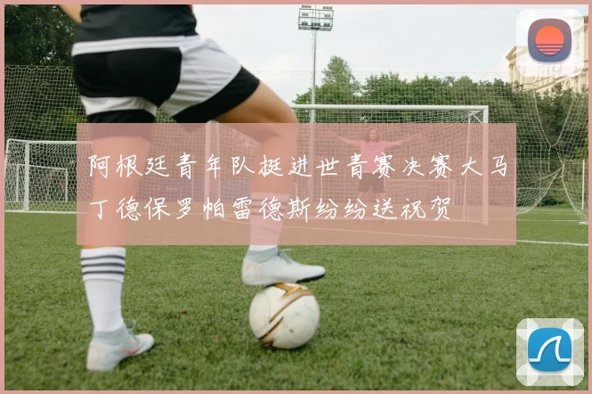 阿根廷青年队挺进世青赛决赛大马丁德保罗帕雷德斯纷纷送祝贺