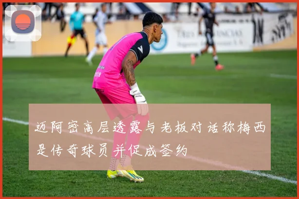 迈阿密高层透露与老板对话称梅西是传奇球员并促成签约
