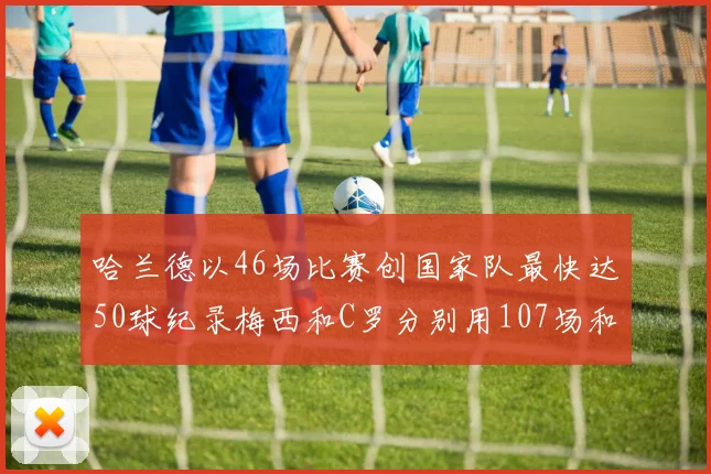 哈兰德以46场比赛创国家队最快达50球纪录梅西和C罗分别用107场和114场完成
