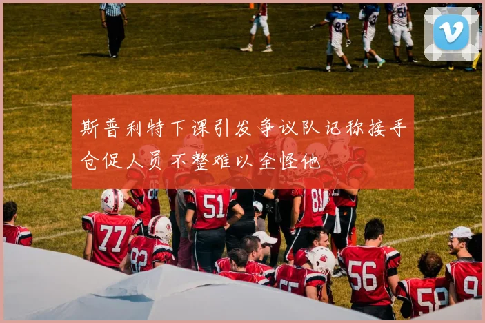 斯普利特下课引发争议队记称接手仓促人员不整难以全怪他