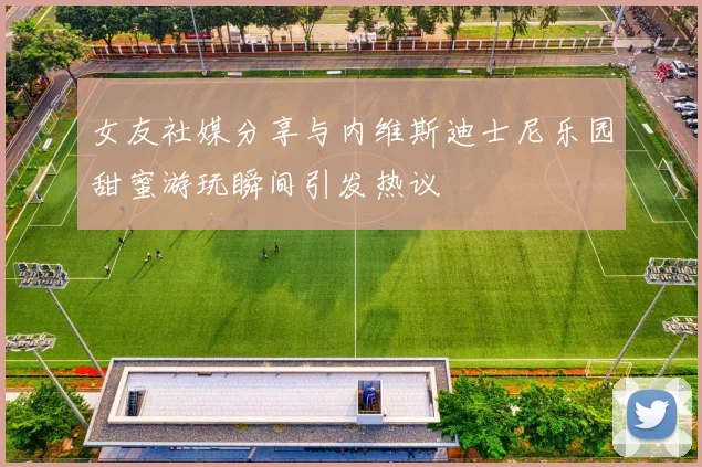 女友社媒分享与内维斯迪士尼乐园甜蜜游玩瞬间引发热议