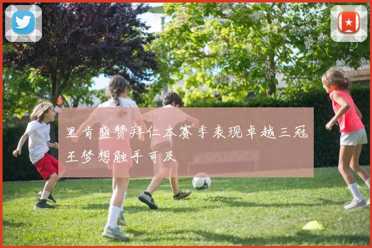 里肯盛赞拜仁本赛季表现卓越三冠王梦想触手可及