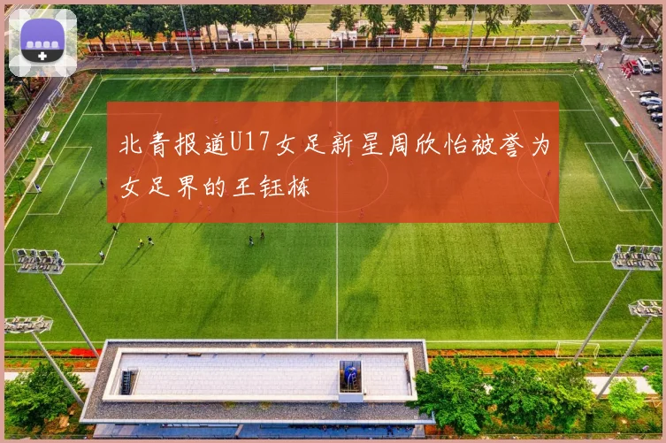 北青报道U17女足新星周欣怡被誉为女足界的王钰栋